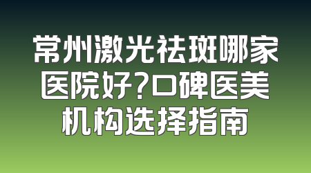 常州激光祛斑哪家医院好？口碑医美机构选择指南
