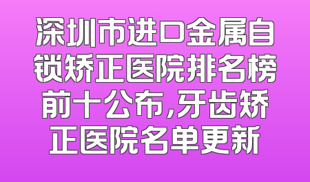 深圳市进口金属自锁矫正医院排名榜前十公布，牙齿矫正医院名单更新