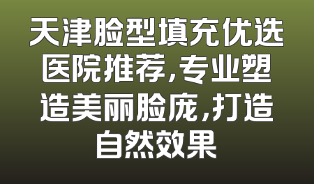 天津脸型填充优选医院推荐，专业塑造美丽脸庞，打造自然效果
