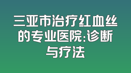 三亚市治疗红血丝的专业医院：诊断与疗法