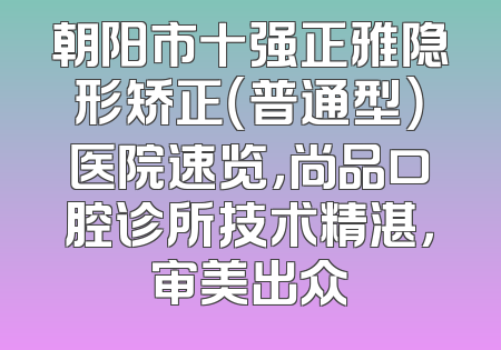 朝阳市十强正雅隐形矫正（普通型）医院速览，尚品口腔诊所技术精湛，审美出众