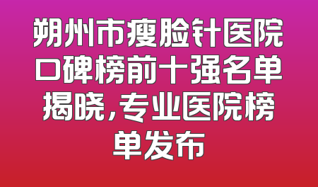 朔州市瘦脸针医院口碑榜前十强名单揭晓，专业医院榜单发布