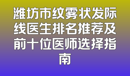 潍坊市纹雾状发际线医生排名推荐及前十位医师选择指南