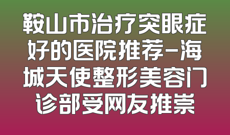 鞍山市治疗突眼症好的医院推荐-海城天使整形美容门诊部受网友推崇
