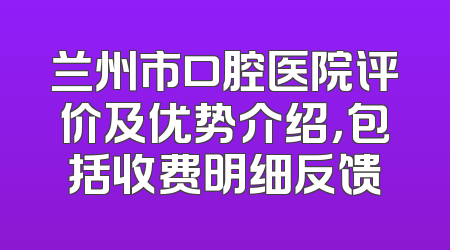 兰州市口腔医院评价及优势介绍，包括收费明细反馈