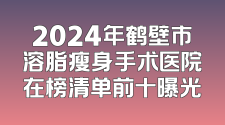 2024年鹤壁市溶脂瘦身手术医院在榜清单前十曝光