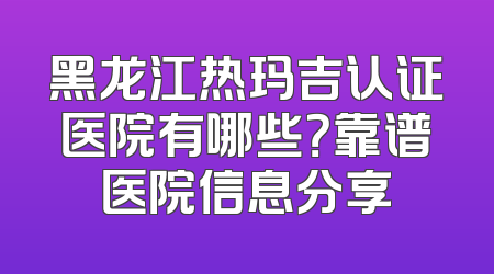 黑龙江热玛吉认证医院有哪些？靠谱医院信息分享