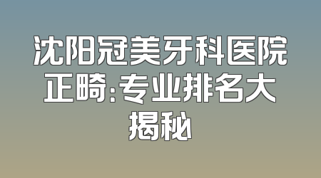 沈阳冠美牙科医院正畸：专业排名大揭秘