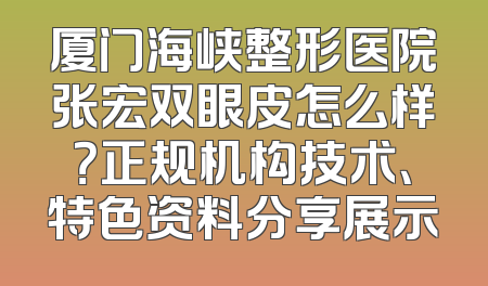 厦门海峡整形医院张宏双眼皮怎么样？正规机构技术、特色资料分享展示
