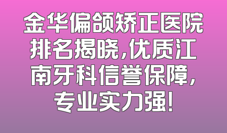 金华偏颌矫正医院排名揭晓，优质江南牙科信誉保障，专业实力强！