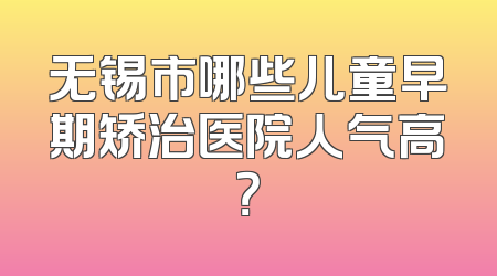 无锡市哪些儿童早期矫治医院人气高？