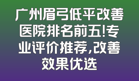 广州眉弓低平改善医院排名前五！专业评价推荐，改善效果优选