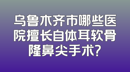 乌鲁木齐市哪些医院擅长自体耳软骨隆鼻尖手术？
