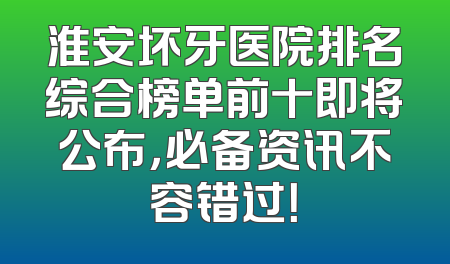 淮安坏牙医院排名综合榜单前十即将公布，必备资讯不容错过！