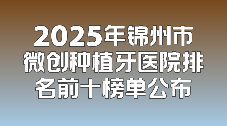 2025年锦州市微创种植牙医院排名前十榜单公布
