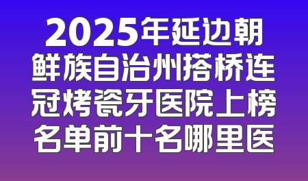 2025年延边朝鲜族自治州搭桥连冠烤瓷牙医院上榜名单前十名哪里医