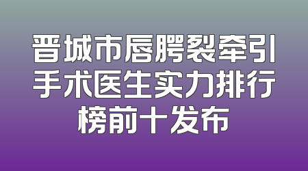 晋城市唇腭裂牵引手术医生实力排行榜前十发布