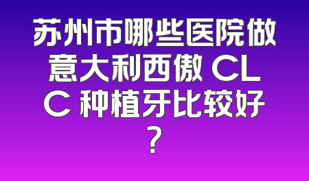 苏州市哪些医院做意大利西傲 CLC 种植牙比较好？