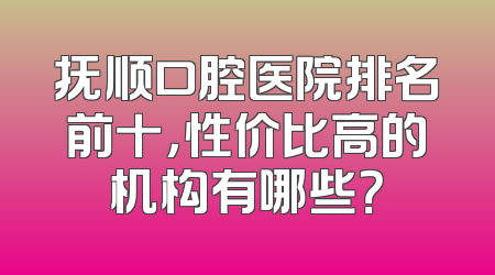 抚顺口腔医院排名前十，性价比高的机构有哪些？
