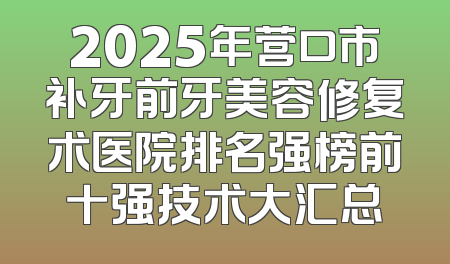 2025年营口市补牙前牙美容修复术医院排名强榜前十强技术大汇总
