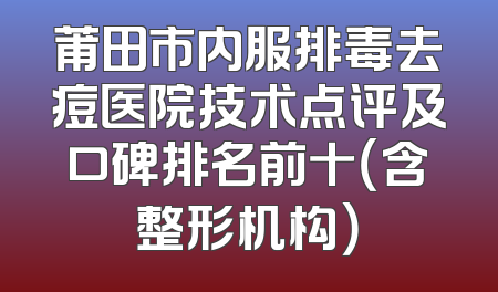 莆田市内服排毒去痘医院技术点评及口碑排名前十（含整形机构）