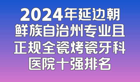 2024年延边朝鲜族自治州专业且正规全瓷烤瓷牙科医院十强排名