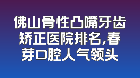 佛山骨性凸嘴牙齿矫正医院排名，春芽口腔人气领头