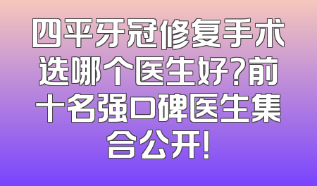 四平牙冠修复手术选哪个医生好？前十名强口碑医生集合公开！