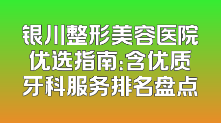 银川整形美容医院优选指南：含优质牙科服务排名盘点