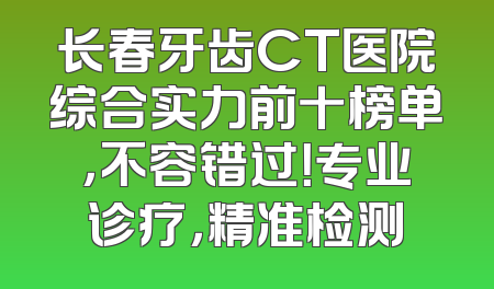 长春牙齿CT医院综合实力前十榜单，不容错过！专业诊疗，精准检测