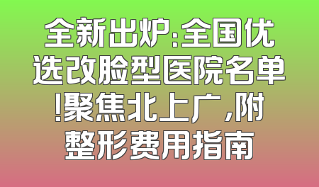 全新出炉：全国优选改脸型医院名单！聚焦北上广，附整形费用指南