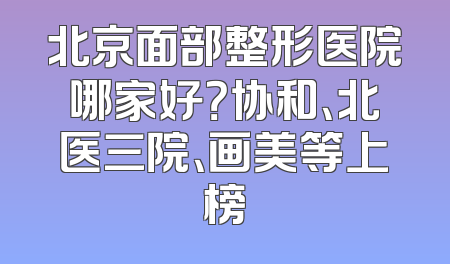 北京面部整形医院哪家好？协和、北医三院、画美等上榜