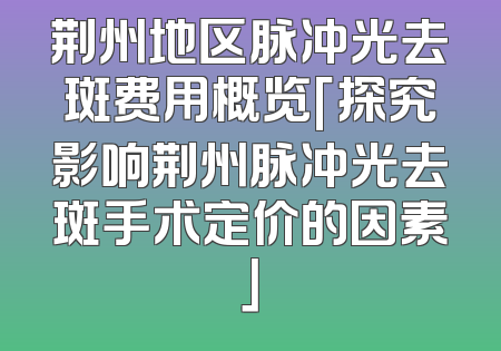 荆州地区脉冲光去斑费用概览「探究影响荆州脉冲光去斑手术定价的因素」
