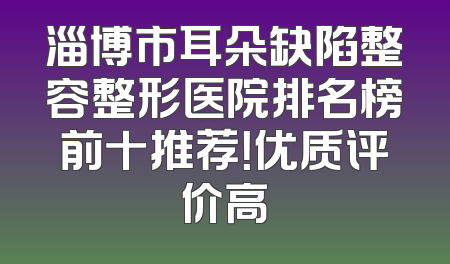 淄博市耳朵缺陷整容整形医院排名榜前十推荐！优质评价高