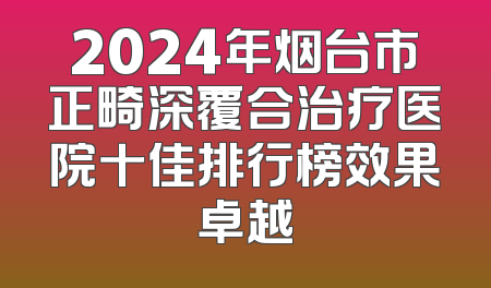 2024年烟台市正畸深覆合治疗医院十佳排行榜效果卓越