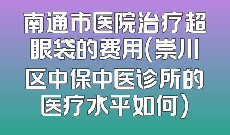 南通市医院治疗超眼袋的费用（崇川区中保中医诊所的医疗水平如何）