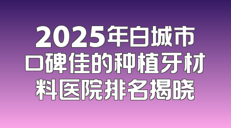 2025年白城市口碑佳的种植牙材料医院排名揭晓