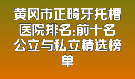 黄冈市正畸牙托槽医院排名：前十名公立与私立精选榜单
