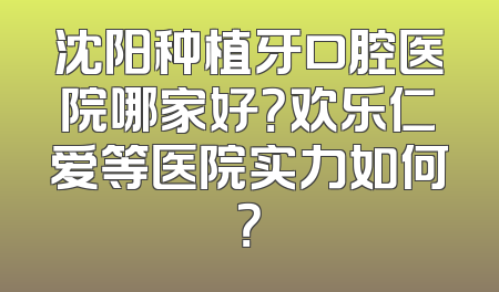 沈阳种植牙口腔医院哪家好？欢乐仁爱等医院实力如何？