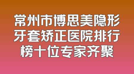常州市博思美隐形牙套矫正医院排行榜十位专家齐聚