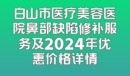 白山市医疗美容医院鼻部缺陷修补服务及2024年优惠价格详情
