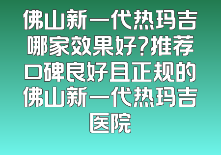 佛山新一代热玛吉哪家效果好？推荐口碑良好且正规的佛山新一代热玛吉医院