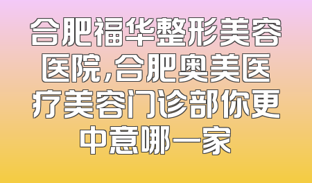 合肥福华整形美容医院，合肥奥美医疗美容门诊部你更中意哪一家