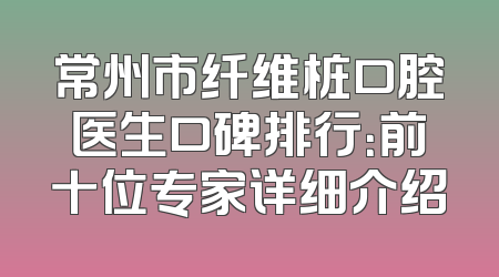 常州市纤维桩口腔医生口碑排行：前十位专家详细介绍