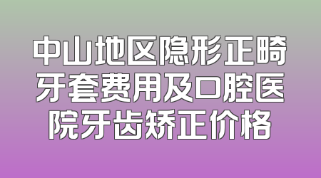 中山地区隐形正畸牙套费用及口腔医院牙齿矫正价格