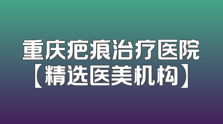 重庆疤痕治疗医院【精选医美机构】