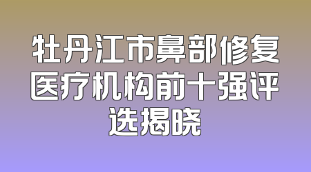 牡丹江市鼻部修复医疗机构前十强评选揭晓
