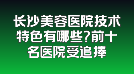 长沙美容医院技术特色有哪些？前十名医院受追捧