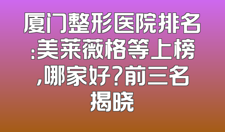 厦门整形医院排名：美莱薇格等上榜，哪家好？前三名揭晓
