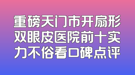 重磅天门市开扇形双眼皮医院前十实力不俗看口碑点评